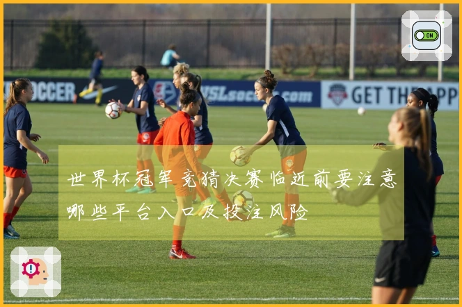 世界杯冠军竞猜决赛临近前要注意哪些平台入口及投注风险
