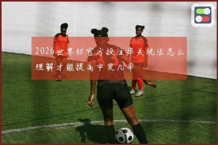 2026世界杯官方投注串关玩法怎么理解才能提高中奖几率